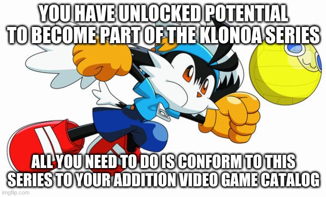 Make the Klonoa series your all time greats | YOU HAVE UNLOCKED POTENTIAL TO BECOME PART OF THE KLONOA SERIES; ALL YOU NEED TO DO IS CONFORM TO THIS SERIES TO YOUR ADDITION VIDEO GAME CATALOG | image tagged in klonoa,namco,bandainamco,namcobandai,bamco,smashbroscontender | made w/ Imgflip meme maker