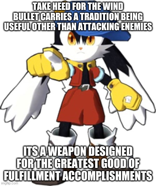 Get right where the Klonoa series gets them done | TAKE HEED FOR THE WIND BULLET CARRIES A TRADITION BEING USEFUL OTHER THAN ATTACKING ENEMIES; ITS A WEAPON DESIGNED FOR THE GREATEST GOOD OF FULFILLMENT ACCOMPLISHMENTS | image tagged in klonoa,namco,bandainamco,bamco,smashbroscontender | made w/ Imgflip meme maker