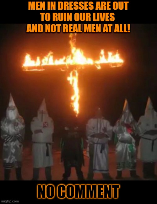 Are men in dresses actually real men? | MEN IN DRESSES ARE OUT
TO RUIN OUR LIVES 
AND NOT REAL MEN AT ALL! NO COMMENT | image tagged in ku klux klan,crossdressing,kkk,hypocrites,conservative hypocrisy,hate | made w/ Imgflip meme maker