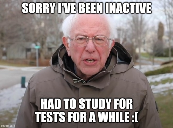 Sorry | SORRY I'VE BEEN INACTIVE; HAD TO STUDY FOR TESTS FOR A WHILE :( | image tagged in bernie sanders once again asking | made w/ Imgflip meme maker