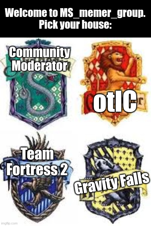 The Hogwarts Houses | Welcome to MS_memer_group.
Pick your house:; Community Moderator; otIC; Team Fortress 2; Gravity Falls | image tagged in the hogwarts houses | made w/ Imgflip meme maker