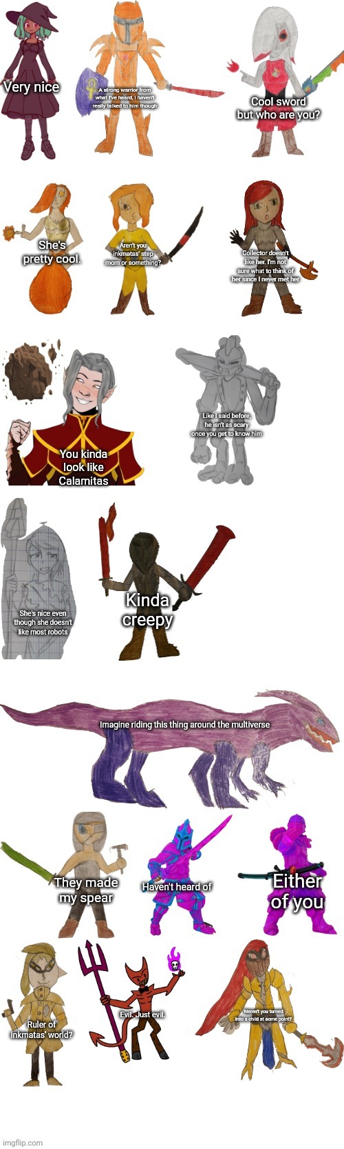 Astra's opinion on inkmatas OC's | Very nice; A strong warrior from what I've heard, I haven't really talked to him though; Cool sword but who are you? She's pretty cool. Aren't you inkmatas' step mom or something? Collector doesn't like her. I'm not sure what to think of her since I never met her; Like I said before, he isn't as scary once you get to know him; You kinda look like Calamitas; Kinda creepy; She's nice even though she doesn't like most robots; Imagine riding this thing around the multiverse; Either of you; Haven't heard of; They made my spear; Weren't you turned into a child at some point? Evil. Just evil. Ruler of inkmatas' world? | image tagged in inkmatas oc list 1 0 | made w/ Imgflip meme maker