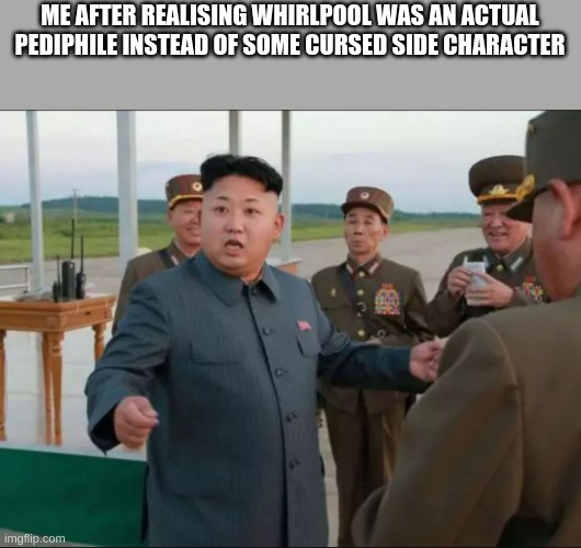 i never forgive him | ME AFTER REALISING WHIRLPOOL WAS AN ACTUAL PEDIPHILE INSTEAD OF SOME CURSED SIDE CHARACTER | image tagged in kim jong un surprized | made w/ Imgflip meme maker