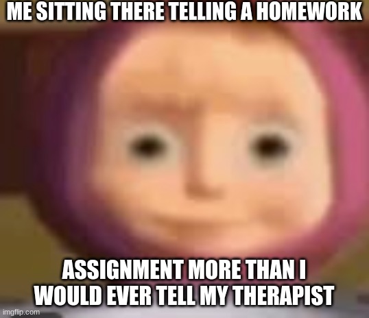 They really do be asking odd questions though | ME SITTING THERE TELLING A HOMEWORK; ASSIGNMENT MORE THAN I WOULD EVER TELL MY THERAPIST | image tagged in masha,funny i guess | made w/ Imgflip meme maker