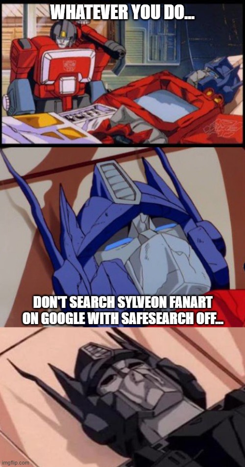 trust me | WHATEVER YOU DO... DON'T SEARCH SYLVEON FANART ON GOOGLE WITH SAFESEARCH OFF... | image tagged in optimus prime dies | made w/ Imgflip meme maker