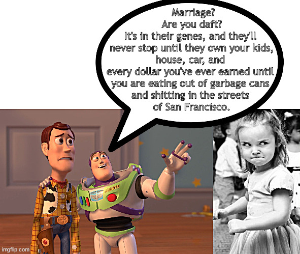 It's in their genes | Marriage?
Are you daft?
It's in their genes, and they'll 
never stop until they own your kids, house, car, and 
every dollar you've ever earned until 
you are eating out of garbage cans 
and shitting in the streets 
of San Francisco. | image tagged in memes,x x everywhere | made w/ Imgflip meme maker