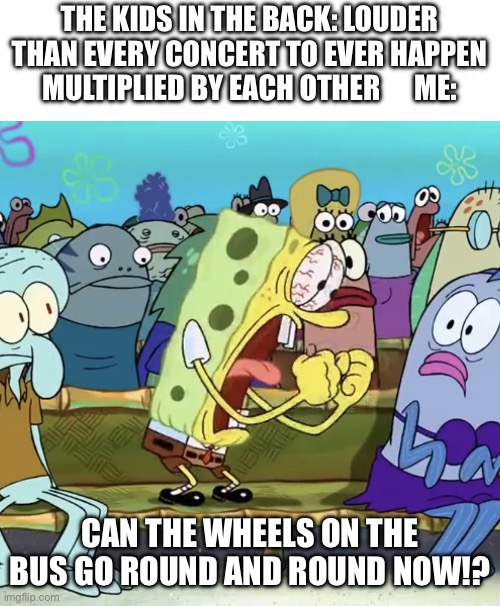 Spongebob Yelling | THE KIDS IN THE BACK: LOUDER THAN EVERY CONCERT TO EVER HAPPEN MULTIPLIED BY EACH OTHER      ME:; CAN THE WHEELS ON THE BUS GO ROUND AND ROUND NOW!? | image tagged in spongebob yelling | made w/ Imgflip meme maker