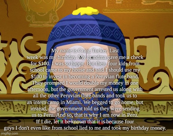 My name is Craig Tucker. Last week was my birthday. My grandma gave me a check for $100. I was so happy. But then, four kids fro | My name is Craig Tucker. Last week was my birthday. My grandma gave me a check for $100. I was so happy. But then, four kids from school came to my house and said I should use my $100 to invest in becoming a Peruvian flute band. They promised I would double my money in one afternoon, but the government arrested us along with all the other Peruvian flute bands and took us to an intern camp in Miami. We begged to go home, but instead, the government told us they were sending us to Peru. And so, that is why I am now in Peru. If I die, let it be known that it is because four guys I don't even like from school lied to me and took my birthday money. | made w/ Imgflip meme maker