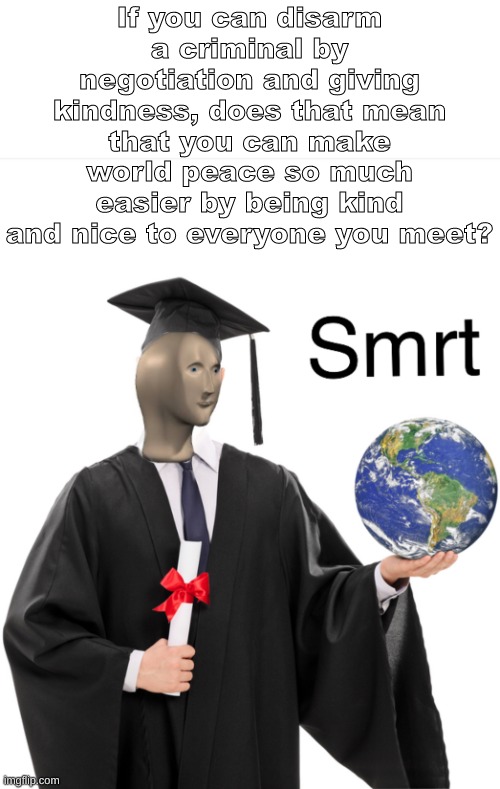 Do I have a point? | If you can disarm a criminal by negotiation and giving kindness, does that mean that you can make world peace so much easier by being kind and nice to everyone you meet? | image tagged in meme man smart | made w/ Imgflip meme maker