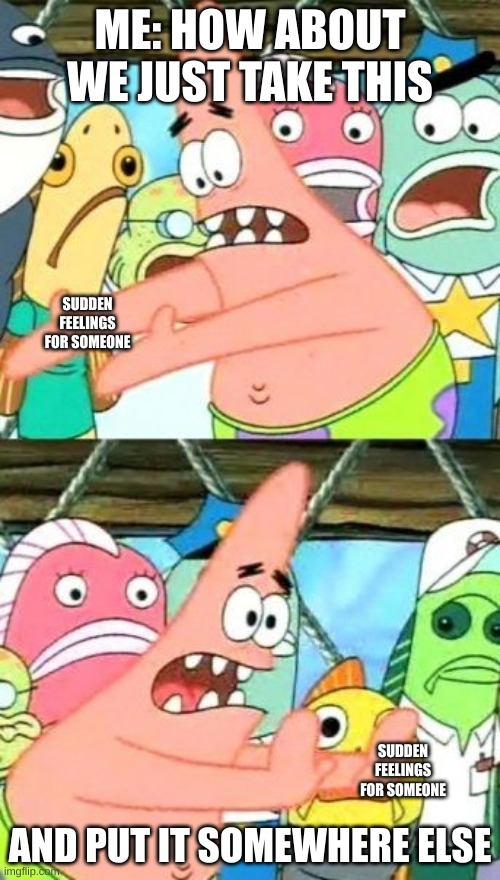 Put It Somewhere Else Patrick Meme | ME: HOW ABOUT WE JUST TAKE THIS; SUDDEN FEELINGS FOR SOMEONE; SUDDEN FEELINGS FOR SOMEONE; AND PUT IT SOMEWHERE ELSE | image tagged in memes,put it somewhere else patrick | made w/ Imgflip meme maker