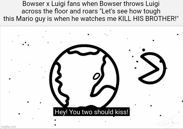 that's a real ship. | Bowser x Luigi fans when Bowser throws Luigi across the floor and roars "Let's see how tough this Mario guy is when he watches me KILL HIS BROTHER!" | image tagged in asdf you two should kiss | made w/ Imgflip meme maker