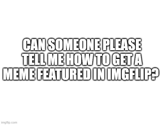 help | CAN SOMEONE PLEASE TELL ME HOW TO GET A MEME FEATURED IN IMGFLIP? | image tagged in help | made w/ Imgflip meme maker