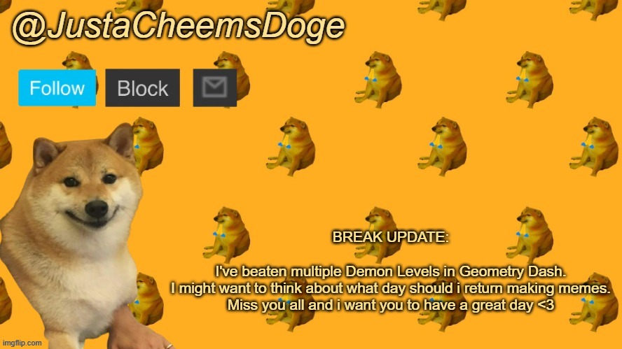 Break Update (4/18/2023) | BREAK UPDATE:
 
I've beaten multiple Demon Levels in Geometry Dash.
I might want to think about what day should i return making memes.
Miss you all and i want you to have a great day <3 | image tagged in new justacheemsdoge announcement template | made w/ Imgflip meme maker