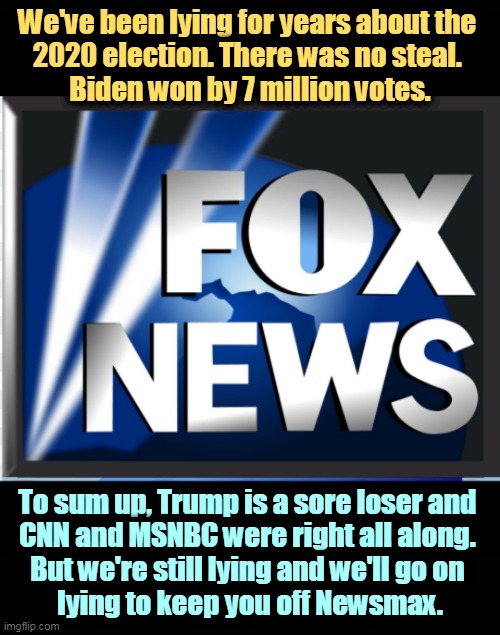 Fox News will lie to its audience to keep them. CNN and MSNBC won't. That's the difference. | We've been lying for years about the 
2020 election. There was no steal. 
Biden won by 7 million votes. To sum up, Trump is a sore loser and 
CNN and MSNBC were right all along. 
But we're still lying and we'll go on 
lying to keep you off Newsmax. | image tagged in election 2020,biden,winner,trump,fox news,losers | made w/ Imgflip meme maker