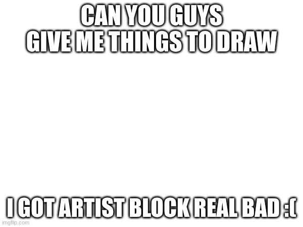 help me | CAN YOU GUYS GIVE ME THINGS TO DRAW; I GOT ARTIST BLOCK REAL BAD :( | image tagged in please | made w/ Imgflip meme maker