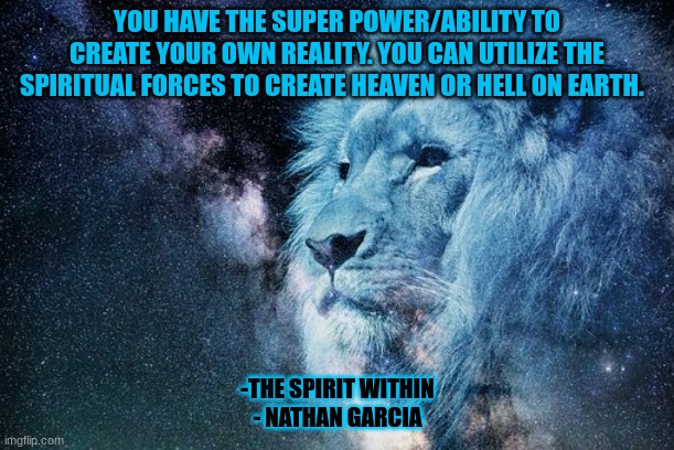 YOU HAVE THE SUPER POWER/ABILITY TO CREATE YOUR OWN REALITY. YOU CAN UTILIZE THE SPIRITUAL FORCES TO CREATE HEAVEN OR HELL ON EARTH. -THE SPIRIT WITHIN
- NATHAN GARCIA | image tagged in spirituality | made w/ Imgflip meme maker