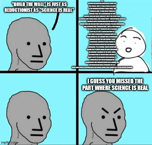 NPC Meme | ALL SLOGANS ARE COMPLEX ISSUES BOILED DOWN INTO ONE PHRASE, THAT’S LITERALLY WHAT A SLOGAN IS. THE DIFFERENCE BETWEEN “BUILD A WALL” AND “SCIENCE IS REAL,” IS THAT ONE OF THOSE IS A STARTING POINT FOR A CONVERSATION ON THAT COMPLEX ISSUE AND ONE OF THEM ISN’T. THAT’S THE ENTIRE POINT.

IF SOMEONE SAYS “BUILD A WALL,” AND I ASKED “WHY?” THEN WE WOULD NATURALLY PROGRESS INTO A CONVERSATION ON THE MERITS OF A BORDER WALL AND THE ROLE THAT PLAYS IN THE ISSUE OF ILLEGAL IMMIGRATION.

BUT IF SOMEONE SAYS “SCIENCE IS REAL,” THAT’S A NON-STARTER. YOU CAN’T ASK “WHY?” BECAUSE IT ISN’T A POLITICAL POSITION, IT’S JUST A VAGUE STATEMENT OF FACT THAT IS IMPOSSIBLE TO DISAGREE WITH, LET ALONE EXPAND ON. IT’S A SLOGAN THAT IS SPECIFICALLY DESIGNED SO THAT YOU CANT EXPAND IT INTO A DISCUSSION, BECAUSE IT’S VERY PREMISE IS THAT ONE PERSON IS RIGHT AND ONE PERSON IS DELUSIONAL. IT’S A POLITICAL ESCAPE HATCH THAT ALLOWS YOU TO VIRTUE SIGNAL WITHOUT EVER HAVING TO CONFRONT THE MERITS OF THE TOPIC. THAT’S THE WHOLE POINT OF THE NPC MEME, AND WHY IT DOESN’T APPLY TO THE EXAMPLE YOU PROVIDED. IT’S POKING FUN AT THE TYPE OF INSUBSTANTIAL SLOGANEERING THAT WOULD BE FITTING FOR A RANDOM LINE YOU WOULD HEAR FROM A BYPASSING NPC IN A VIDEO GAME, RATHER THAN SOMETHING THAT WOULD ENGAGE YOUR CHARACTER IN A PLOT-MOVING DIALOGUE. "BUILD THE WALL" IS JUST AS REDUCTIONIST AS "SCIENCE IS REAL"; I GUESS YOU MISSED THE PART WHERE SCIENCE IS REAL | image tagged in npc meme | made w/ Imgflip meme maker