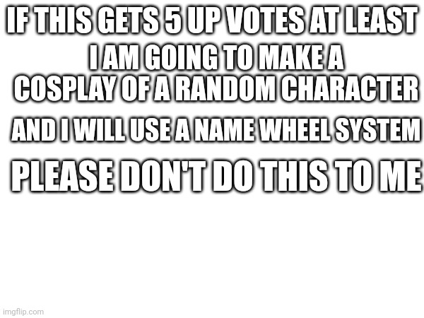 Please I beg of you but I have to make the stream undead | IF THIS GETS 5 UP VOTES AT LEAST; I AM GOING TO MAKE A COSPLAY OF A RANDOM CHARACTER; AND I WILL USE A NAME WHEEL SYSTEM; PLEASE DON'T DO THIS TO ME | made w/ Imgflip meme maker
