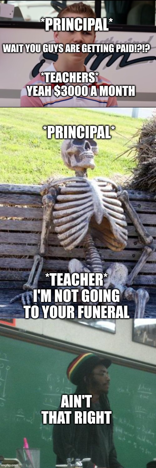 *PRINCIPAL*; WAIT YOU GUYS ARE GETTING PAID!?!? *TEACHERS*           YEAH $3000 A MONTH; *PRINCIPAL*; *TEACHER* I'M NOT GOING TO YOUR FUNERAL; AIN'T THAT RIGHT | image tagged in you guys are getting paid,memes,waiting skeleton,rasta science teacher | made w/ Imgflip meme maker