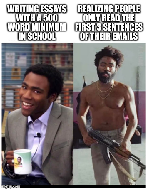 Brevity > Verbosity | WRITING ESSAYS
WITH A 500
WORD MINIMUM
IN SCHOOL; REALIZING PEOPLE
ONLY READ THE
FIRST 3 SENTENCES
OF THEIR EMAILS | image tagged in childish gambino before after quarantine | made w/ Imgflip meme maker