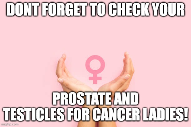 cancer | DONT FORGET TO CHECK YOUR; PROSTATE AND TESTICLES FOR CANCER LADIES! | image tagged in cancerous,strong women,womens rights,feminists,trans women | made w/ Imgflip meme maker