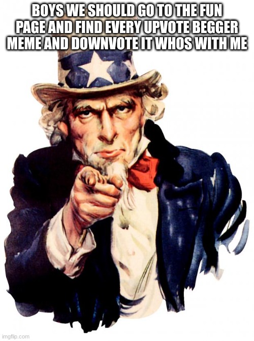 Uncle Sam Meme | BOYS WE SHOULD GO TO THE FUN PAGE AND FIND EVERY UPVOTE BEGGER MEME AND DOWNVOTE IT WHOS WITH ME | image tagged in memes,uncle sam | made w/ Imgflip meme maker
