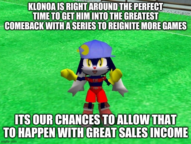 The time is now perfected for the calling | KLONOA IS RIGHT AROUND THE PERFECT TIME TO GET HIM INTO THE GREATEST COMEBACK WITH A SERIES TO REIGNITE MORE GAMES; ITS OUR CHANCES TO ALLOW THAT TO HAPPEN WITH GREAT SALES INCOME | image tagged in klonoa,namco,bandainamco,namcobandai,bamco,smashbroscontender | made w/ Imgflip meme maker