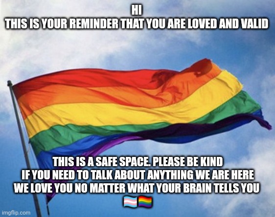 Gay pride flag waving, against sky | HI 
THIS IS YOUR REMINDER THAT YOU ARE LOVED AND VALID; THIS IS A SAFE SPACE. PLEASE BE KIND
IF YOU NEED TO TALK ABOUT ANYTHING WE ARE HERE
WE LOVE YOU NO MATTER WHAT YOUR BRAIN TELLS YOU 
🏳️‍⚧️🏳️‍🌈 | image tagged in gay pride flag waving against sky | made w/ Imgflip meme maker