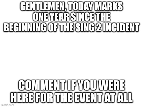 GENTLEMEN, TODAY MARKS ONE YEAR SINCE THE BEGINNING OF THE SING 2 INCIDENT; COMMENT IF YOU WERE HERE FOR THE EVENT AT ALL | made w/ Imgflip meme maker
