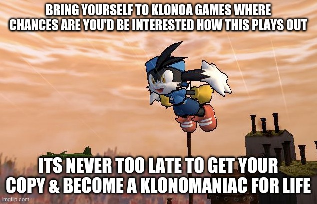 Klonomaniac recruiting goal | BRING YOURSELF TO KLONOA GAMES WHERE CHANCES ARE YOU'D BE INTERESTED HOW THIS PLAYS OUT; ITS NEVER TOO LATE TO GET YOUR COPY & BECOME A KLONOMANIAC FOR LIFE | image tagged in klonoa,namco,bandainamco,namcobandai,bamco,smashbroscontender | made w/ Imgflip meme maker