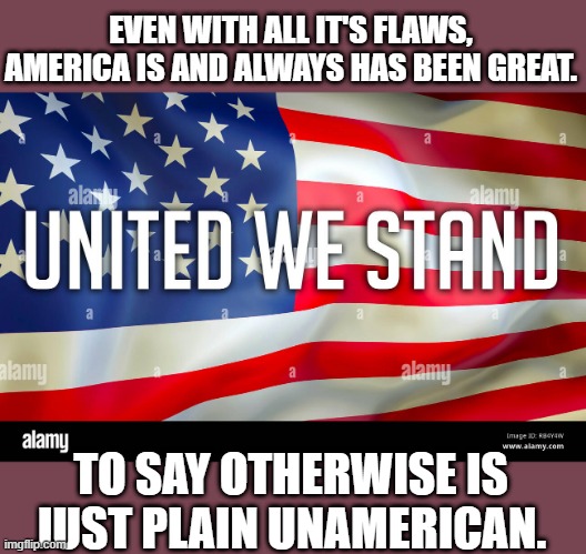 America is and was always GREAT! | EVEN WITH ALL IT'S FLAWS, AMERICA IS AND ALWAYS HAS BEEN GREAT. TO SAY OTHERWISE IS JUST PLAIN UNAMERICAN. | image tagged in america is and was always great | made w/ Imgflip meme maker