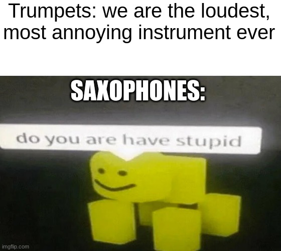 if you have ever played in middle school band, you feel my pain | Trumpets: we are the loudest, most annoying instrument ever; SAXOPHONES: | image tagged in do you are have stupid | made w/ Imgflip meme maker