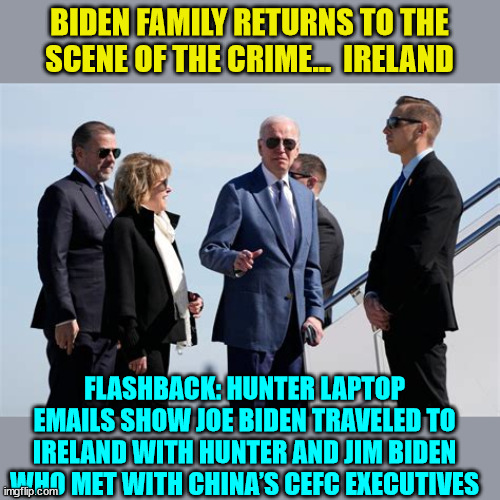 Meet the Grifters... | BIDEN FAMILY RETURNS TO THE SCENE OF THE CRIME...  IRELAND; FLASHBACK: HUNTER LAPTOP EMAILS SHOW JOE BIDEN TRAVELED TO IRELAND WITH HUNTER AND JIM BIDEN WHO MET WITH CHINA’S CEFC EXECUTIVES | image tagged in biden,crime,family | made w/ Imgflip meme maker