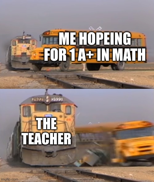 A train hitting a school bus | ME HOPEING FOR 1 A+ IN MATH; THE TEACHER | image tagged in a train hitting a school bus | made w/ Imgflip meme maker