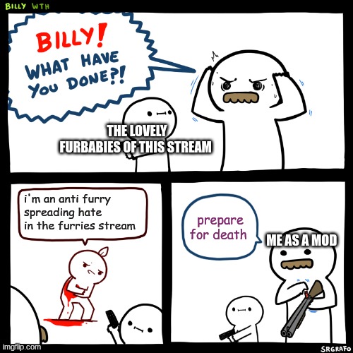 Billy, What Have You Done | THE LOVELY FURBABIES OF THIS STREAM; i'm an anti furry spreading hate in the furries stream; prepare for death; ME AS A MOD | image tagged in billy what have you done | made w/ Imgflip meme maker