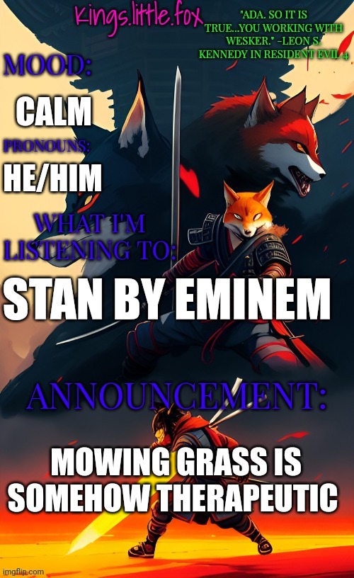 Kings.little.fox's announcement template (art by Spartan.Yoroi) | CALM; HE/HIM; STAN BY EMINEM; MOWING GRASS IS SOMEHOW THERAPEUTIC | image tagged in kings little fox's announcement template art by spartan yoroi | made w/ Imgflip meme maker