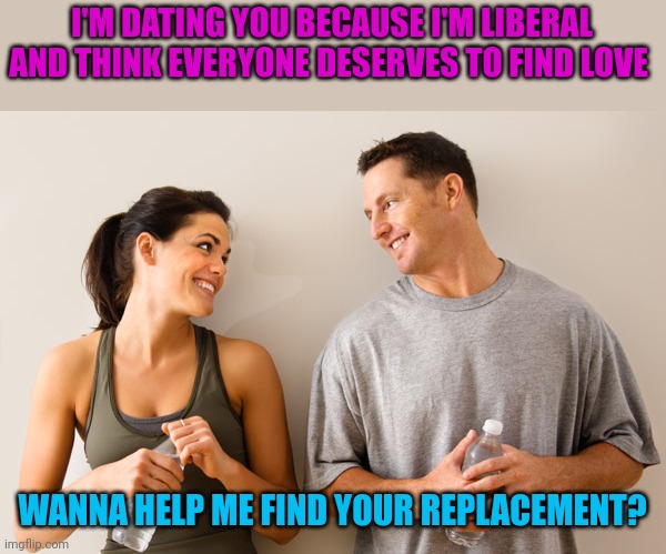Two things I hate. Dating and politics | I'M DATING YOU BECAUSE I'M LIBERAL AND THINK EVERYONE DESERVES TO FIND LOVE; WANNA HELP ME FIND YOUR REPLACEMENT? | image tagged in man and woman | made w/ Imgflip meme maker