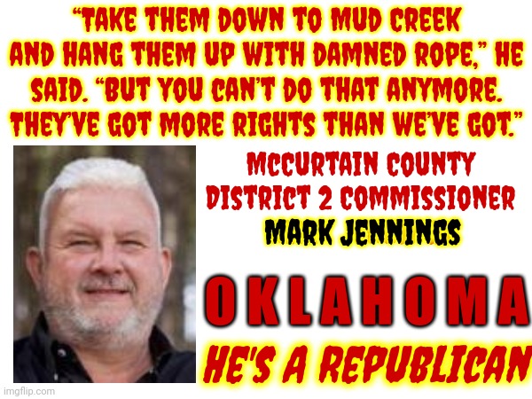 Quoting An Oooooklahoma Republican In 2023 Can Be Disheartening | “Take them down to Mud Creek and hang them up with damned rope,” he said. “But you can’t do that anymore. They’ve got more rights than we’ve got.”; McCurtain County District 2 Commissioner
Mark Jennings; Mark Jennings; O K L A H O M A; He's A Republican | image tagged in memes,oklahoma,scumbag republicans,racist,scum,ultra mega maga | made w/ Imgflip meme maker