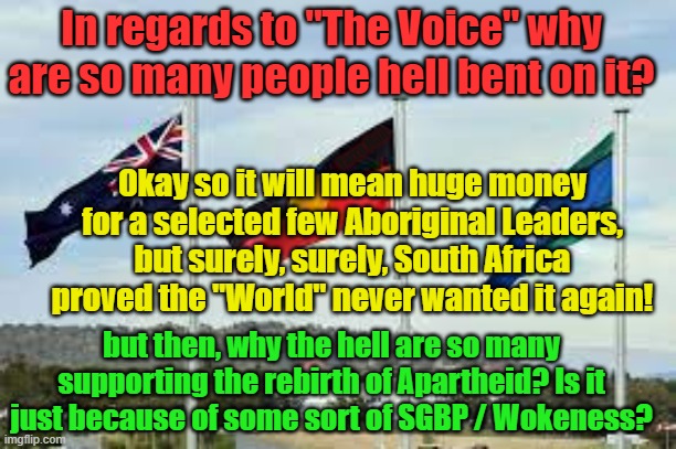 The Aboriginal Voice | In regards to "The Voice" why are so many people hell bent on it? Yarra Man; Okay so it will mean huge money for a selected few Aboriginal Leaders, but surely, surely, South Africa proved the "World" never wanted it again! but then, why the hell are so many supporting the rebirth of Apartheid? Is it just because of some sort of SGBP / Wokeness? | image tagged in australia,australian,atsi,woke,apartheid,division | made w/ Imgflip meme maker