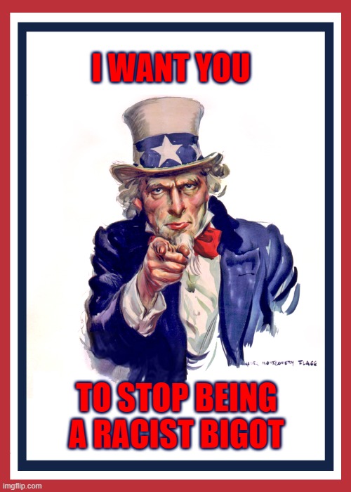 I want you (Uncle Sam) | I WANT YOU TO STOP BEING A RACIST BIGOT | image tagged in i want you uncle sam | made w/ Imgflip meme maker
