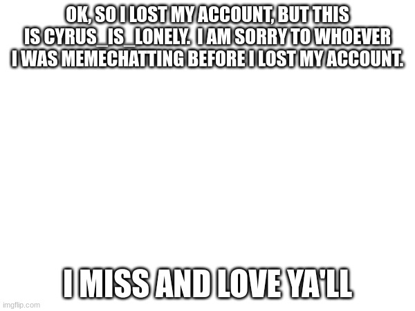 OK, SO I LOST MY ACCOUNT, BUT THIS IS CYRUS_IS_LONELY.  I AM SORRY TO WHOEVER I WAS MEMECHATTING BEFORE I LOST MY ACCOUNT. I MISS AND LOVE YA'LL | made w/ Imgflip meme maker