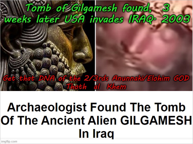 GILGAMESH and IRAQ WAR-2003 | Tomb of Gilgamesh found,  3 weeks later USA invades IRAQ. 2003; Get that DNA of the 2/3rds Anunnaki/Elohim GOD

Thoth  al  Khem | image tagged in anunnaki,demigod,elohim,yhvh kills,earth a prison | made w/ Imgflip meme maker