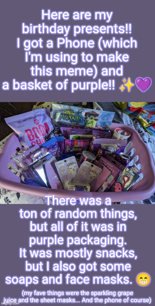Birthday Presents!! | Here are my birthday presents!! I got a Phone (which I'm using to make this meme) and a basket of purple!! ✨💜; There was a ton of random things, but all of it was in purple packaging. It was mostly snacks, but I also got some soaps and face masks. 😁; (my fave things were the sparkling grape juice and the sheet masks... And the phone of course) | image tagged in birthday | made w/ Imgflip meme maker