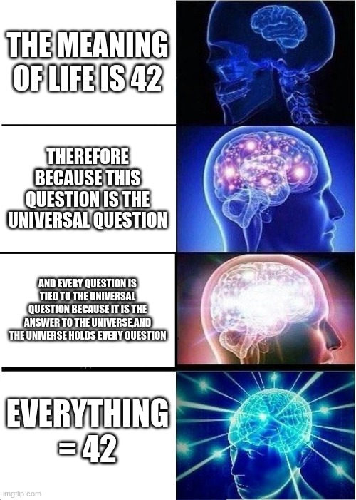 *dramatic "bum bum buuuuum" music plays* | THE MEANING OF LIFE IS 42; THEREFORE BECAUSE THIS QUESTION IS THE UNIVERSAL QUESTION; AND EVERY QUESTION IS TIED TO THE UNIVERSAL QUESTION BECAUSE IT IS THE ANSWER TO THE UNIVERSE,AND THE UNIVERSE HOLDS EVERY QUESTION; EVERYTHING = 42 | image tagged in memes,expanding brain | made w/ Imgflip meme maker