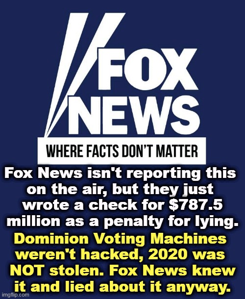 Sean knew Trump lost. Tucker knew Trump lost. Laura knew, Maria knew, Jeannine knew, Greg knew, Jesse knew Trump lost. | Fox News isn't reporting this 
on the air, but they just 
wrote a check for $787.5 million as a penalty for lying. Dominion Voting Machines 
weren't hacked, 2020 was 
NOT stolen. Fox News knew
it and lied about it anyway. | image tagged in fox news where facts don't matter,trump,lost,fox news,liars,penalty | made w/ Imgflip meme maker