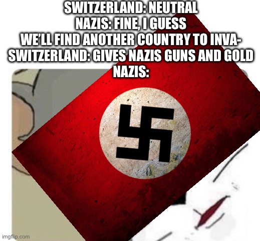 SWITZERLAND: NEUTRAL
NAZIS: FINE, I GUESS WE’LL FIND ANOTHER COUNTRY TO INVA-
SWITZERLAND: GIVES NAZIS GUNS AND GOLD
NAZIS: | made w/ Imgflip meme maker