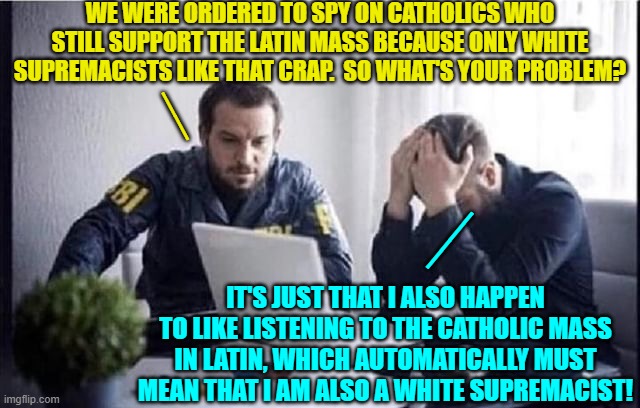 Yep, that's pretty much what it boils down to.  Welcome to leftist national rule. | WE WERE ORDERED TO SPY ON CATHOLICS WHO STILL SUPPORT THE LATIN MASS BECAUSE ONLY WHITE SUPREMACISTS LIKE THAT CRAP.  SO WHAT'S YOUR PROBLEM? __; __; IT'S JUST THAT I ALSO HAPPEN TO LIKE LISTENING TO THE CATHOLIC MASS IN LATIN, WHICH AUTOMATICALLY MUST MEAN THAT I AM ALSO A WHITE SUPREMACIST! | image tagged in fbi guys | made w/ Imgflip meme maker