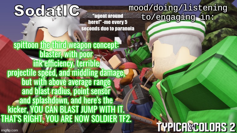 what to call it tho | spittoon the third weapon concept:
blaster, with poor ink efficiency, terrible projectile speed, and middling damage, but with above average range and blast radius, point sensor and splashdown, and here's the kicker, YOU CAN BLAST JUMP WITH IT.
THAT'S RIGHT, YOU ARE NOW SOLDIER TF2. | image tagged in soda's goofy ass tc2 temp | made w/ Imgflip meme maker
