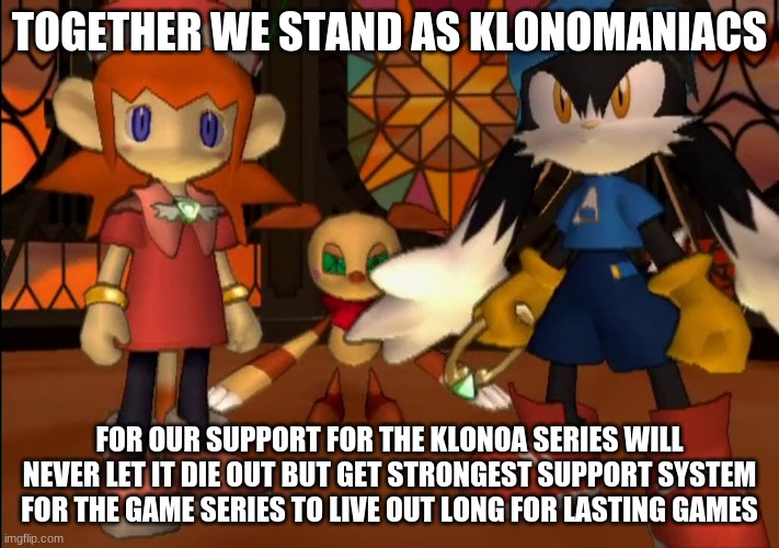 The more we can appeal to many | TOGETHER WE STAND AS KLONOMANIACS; FOR OUR SUPPORT FOR THE KLONOA SERIES WILL NEVER LET IT DIE OUT BUT GET STRONGEST SUPPORT SYSTEM FOR THE GAME SERIES TO LIVE OUT LONG FOR LASTING GAMES | image tagged in klonoa,namco,bandainamco,namcobandai,bamco,smashbroscontender | made w/ Imgflip meme maker