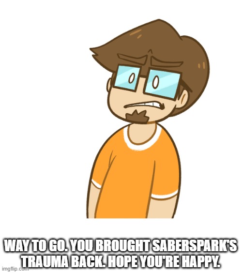 Saberspark cringe | WAY TO GO. YOU BROUGHT SABERSPARK'S TRAUMA BACK. HOPE YOU'RE HAPPY. | image tagged in saberspark cringe | made w/ Imgflip meme maker